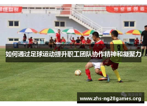 如何通过足球运动提升职工团队协作精神和凝聚力