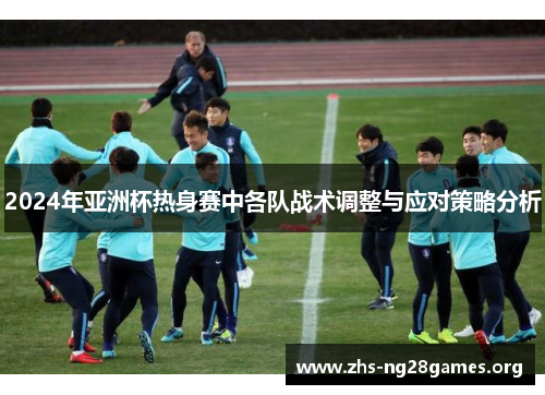 2024年亚洲杯热身赛中各队战术调整与应对策略分析 2024年亚洲杯热身赛中各队战术调整与应对策略分析
