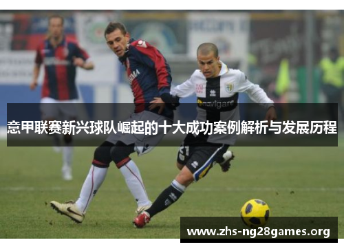 意甲联赛新兴球队崛起的十大成功案例解析与发展历程 意甲联赛新兴球队崛起的十大成功案例解析与发展历程