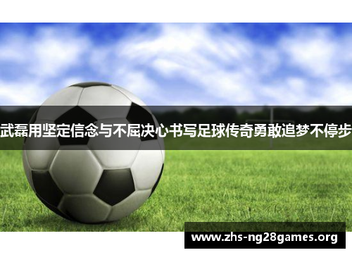 武磊用坚定信念与不屈决心书写足球传奇勇敢追梦不停步