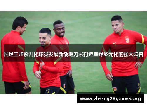 国足主帅谈归化球员发展新战略力求打造血缘多元化的强大阵容 国足主帅谈归化球员发展新战略力求打造血缘多元化的强大阵容
