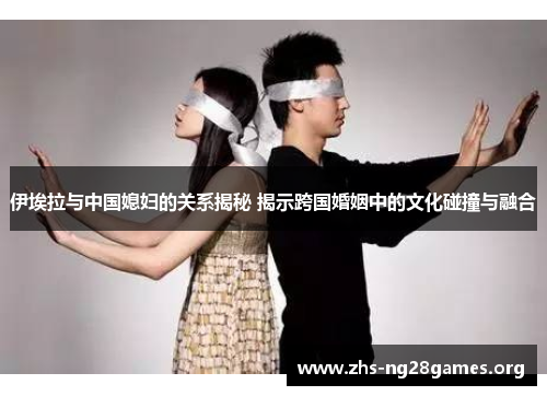 伊埃拉与中国媳妇的关系揭秘 揭示跨国婚姻中的文化碰撞与融合