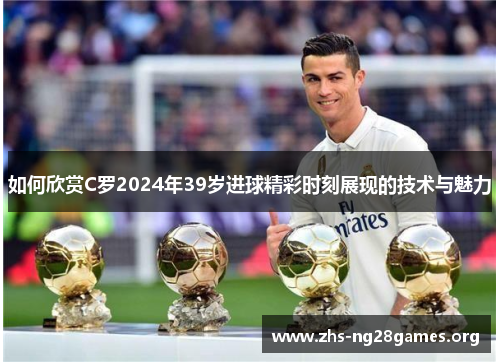 如何欣赏C罗2024年39岁进球精彩时刻展现的技术与魅力