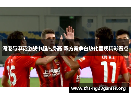 海港与申花激战中超热身赛 双方竞争白热化呈现精彩看点