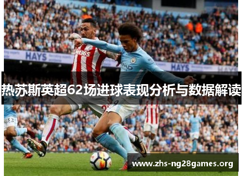 热苏斯英超62场进球表现分析与数据解读 热苏斯英超62场进球表现分析与数据解读