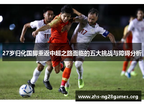 27岁归化国脚重返中超之路面临的五大挑战与障碍分析