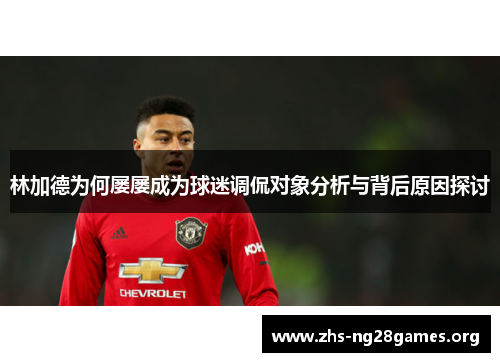 林加德为何屡屡成为球迷调侃对象分析与背后原因探讨 林加德为何屡屡成为球迷调侃对象分析与背后原因探讨