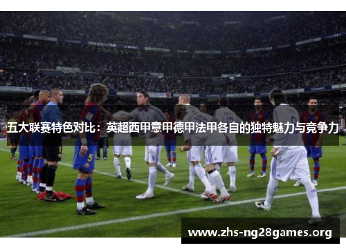 五大联赛特色对比：英超西甲意甲德甲法甲各自的独特魅力与竞争力